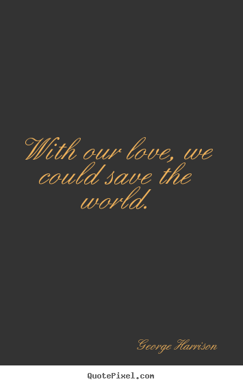 With our love, we could save the world. George Harrison great love quotes