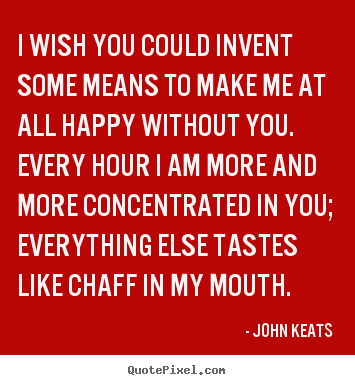 I wish you could invent some means to make me at all happy without.. John Keats top love quote