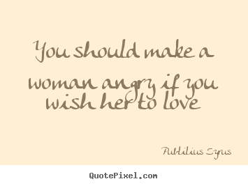 You should make a woman angry if you wish her to love Publilius Syrus famous love quote