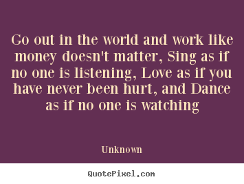 Go out in the world and work like money doesn't matter, sing.. Unknown famous love sayings