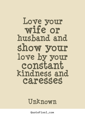 Love your wife or husband and show your love by.. Unknown famous love sayings
