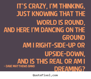 It's crazy, i'm thinking, just knowing that the world.. Dave Matthews Band famous love sayings