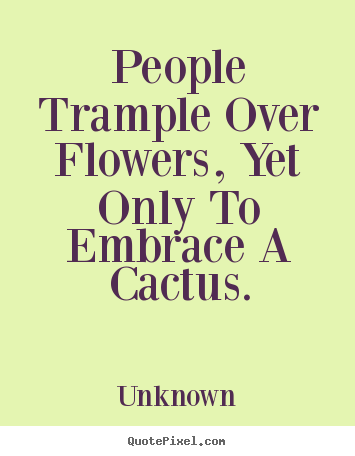 Love quotes - People trample over flowers, yet only to embrace a cactus.