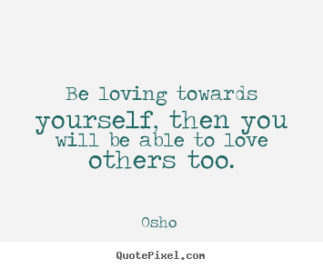 Be loving towards yourself, then you will be able to love others.. Osho  great love quotes
