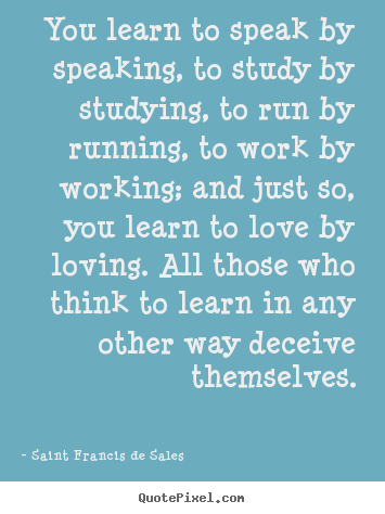 Saint Francis De Sales picture quotes - You learn to speak by speaking, to study by studying, to run by running,.. - Love quotes