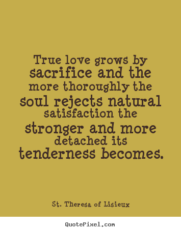 True love grows by sacrifice and the more thoroughly the soul rejects.. St. Theresa Of Lisieux great love quotes