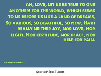 Love sayings - Ah, love, let us be true to one another! for the world, which..