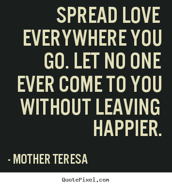Spread love everywhere you go. Let no one ever come to you without