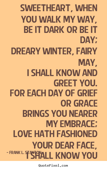 Sweetheart, when you walk my way, be it dark or be it day; dreary winter,.. Frank L. Stanton good love quotes
