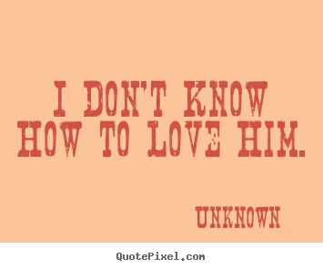 Unknown picture quotes - I don't know how to love him. - Love quote