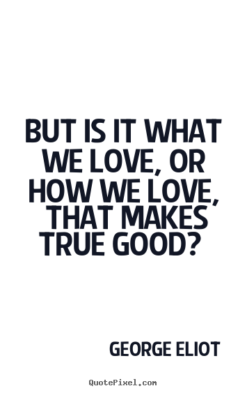But is it what we love, or how we love, that makes true good?.. George Eliot  love quotes