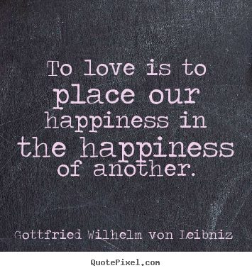 To love is to place our happiness in the happiness of another. Gottfried Wilhelm Von Leibniz  greatest love quotes
