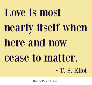 Love is most nearly itself when here and now cease to matter.  T. S. Eliot popular love quotes