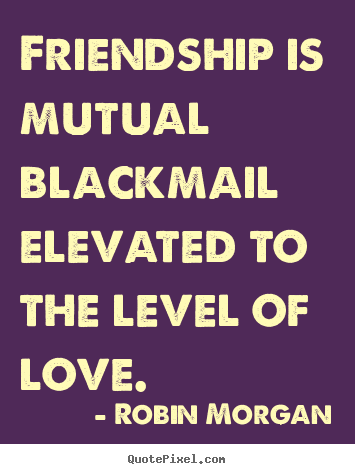 Friendship is mutual blackmail elevated to the level of love. Robin Morgan greatest love quotes