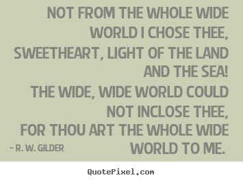 Not from the whole wide world i chose thee, sweetheart, light of.. R. W. Gilder good love quotes
