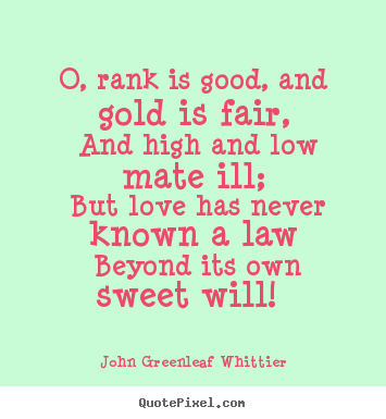 John Greenleaf Whittier image quotes - O, rank is good, and gold is fair, and high and low mate ill;.. - Love quotes