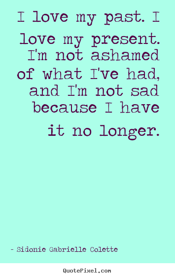 I love my past. i love my present. i'm not ashamed of.. Sidonie Gabrielle Colette great love quotes