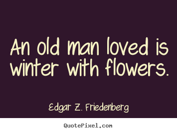 An old man loved is winter with flowers. Edgar Z. Friedenberg  love quotes
