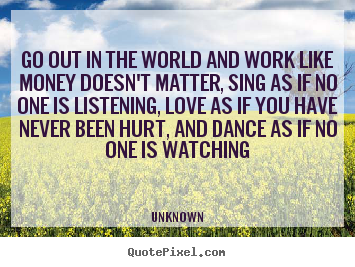 Go out in the world and work like money doesn't matter, sing as if no.. Unknown good love quote
