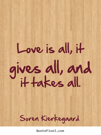 Quotes about love - Love is all, it gives all, and it takes all.
