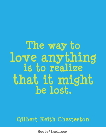 The way to love anything is to realize that it might.. Gilbert Keith Chesterton  love quote