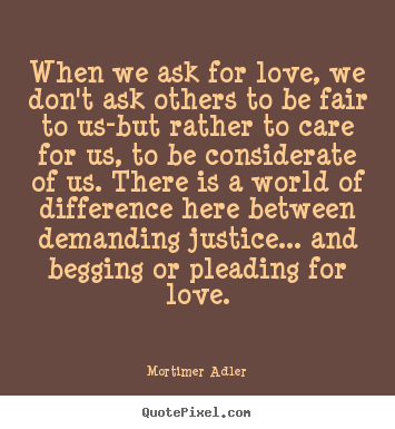 When we ask for love, we don't ask others to be fair to us-but.. Mortimer Adler famous love quotes