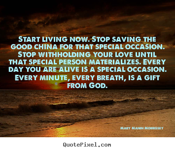Design your own picture quotes about love - Start living now. stop saving the good china for..