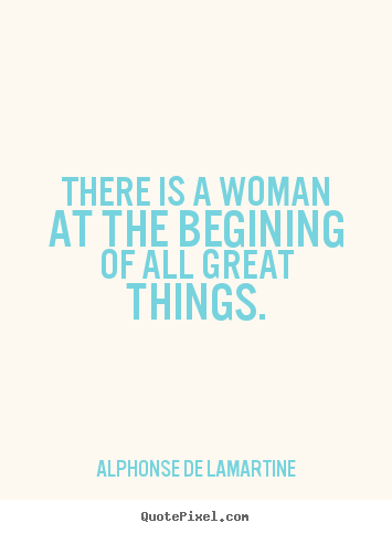 There is a woman at the begining of all great things. Alphonse De Lamartine popular love quotes
