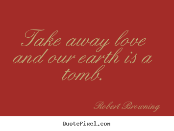 Robert Browning picture quotes - Take away love and our earth is a tomb. - Love quotes