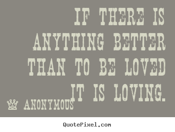Sayings about love - If there is anything better than to be loved it is loving.