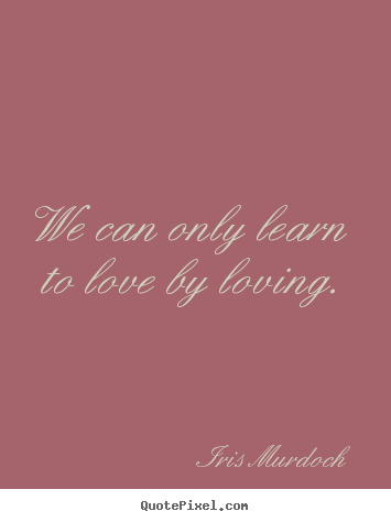 We can only learn to love by loving. Iris Murdoch great love quote