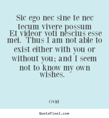 Quotes about love - Sic ego nec sine te nec tecum vivere possum et videor voti nescius..