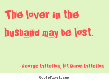 The lover in the husband may be lost.  George Lyttelton, 1st Baron Lyttelton  love quote