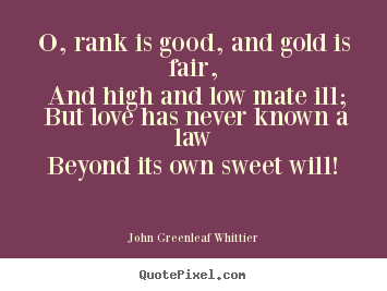 O, rank is good, and gold is fair, and high and low.. John Greenleaf Whittier great love quote