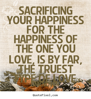 Sacrificing your happiness for the happiness of the one you love,.. Unknown  love quote