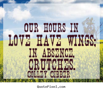 Our hours in love have wings; in absence, crutches. Colley Cibber  love sayings