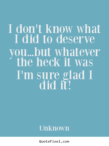 Love quote - I don't know what i did to deserve you...but whatever the heck it..