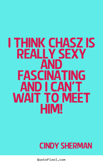 I think chasz is really sexy and fascinating and i can't wait to meet.. Cindy Sherman  love quote