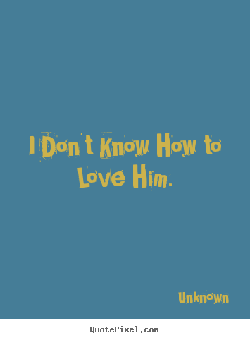 Quotes about love - I don't know how to love him.