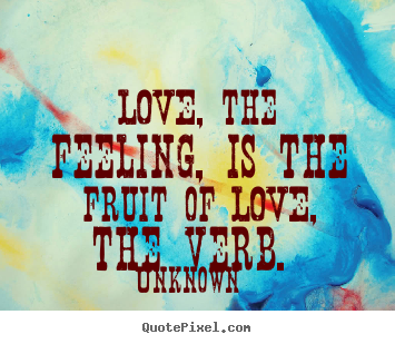 Love, the feeling, is the fruit of love, the verb... Unknown good love quotes