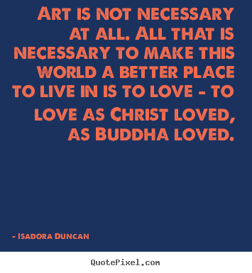 Isadora Duncan  poster sayings - Art is not necessary at all. all that is necessary to make this world.. - Love quotes