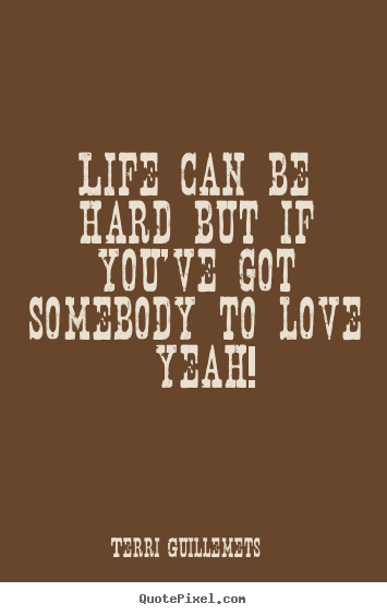 Life can be hard but if you've got somebody to love  yeah! Terri Guillemets  love quote
