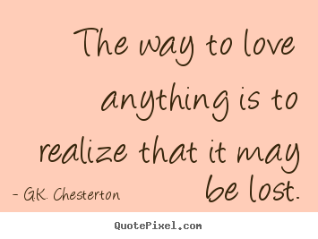 G.K. Chesterton picture quote - The way to love anything is to realize that it may be lost. - Love quotes
