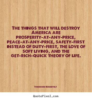 The things that will destroy america are prosperity-at-any-price,.. Theodore Roosevelt top love quote