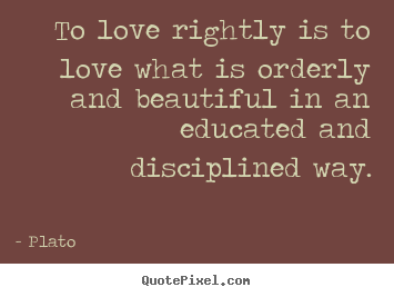 To love rightly is to love what is orderly and beautiful in an educated.. Plato  love quotes