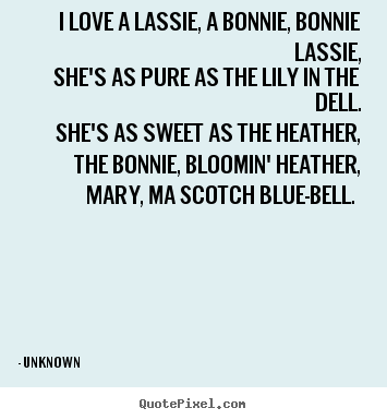I love a lassie, a bonnie, bonnie lassie, she's as pure as.. Unknown great love quote