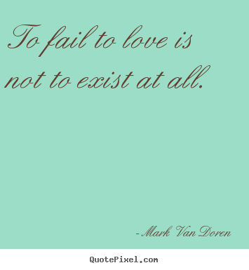 To fail to love is not to exist at all. Mark Van Doren best love quote