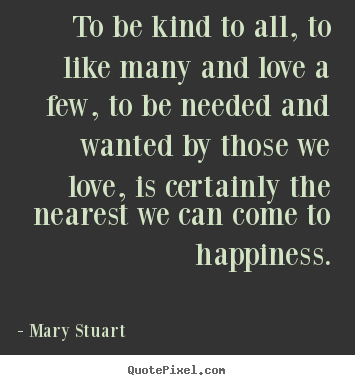 To be kind to all, to like many and love a few, to be needed.. Mary Stuart  love quotes