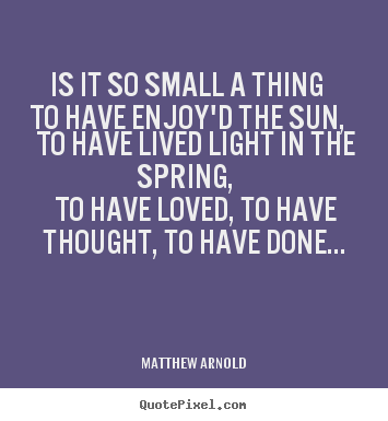 Matthew Arnold poster quotes - Is it so small a thing to have enjoy'd the sun, to have lived light.. - Love quote
