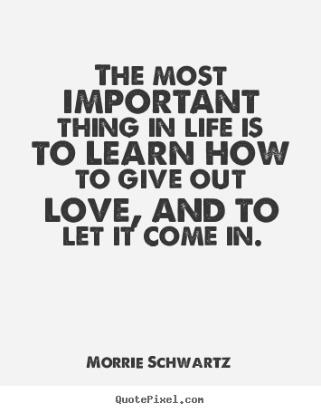 The most important thing in life is to learn how to give out love,.. Morrie Schwartz best love quotes